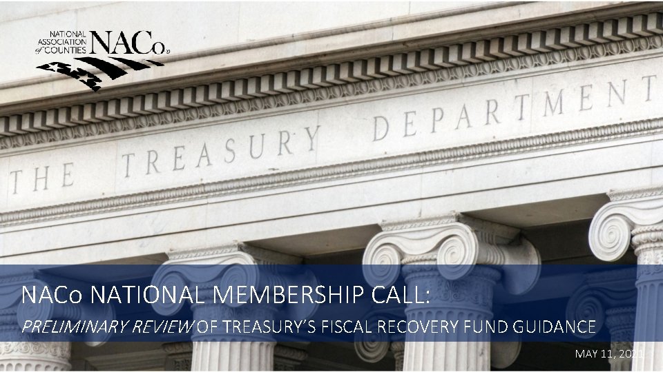NACo NATIONAL MEMBERSHIP CALL: PRELIMINARY REVIEW OF TREASURY’S FISCAL RECOVERY FUND GUIDANCE MAY 11,