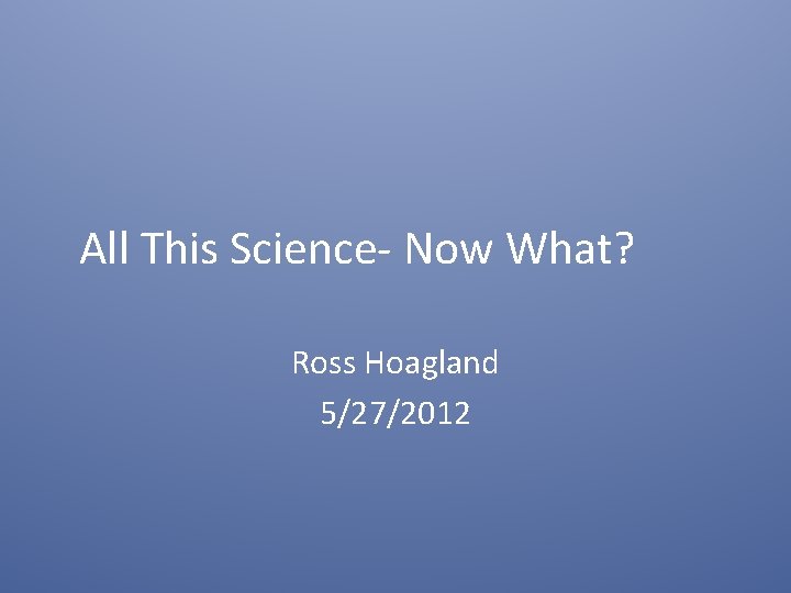 All This Science- Now What? Ross Hoagland 5/27/2012 