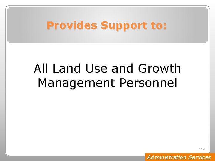 Provides Support to: All Land Use and Growth Management Personnel 116 Administration Services 