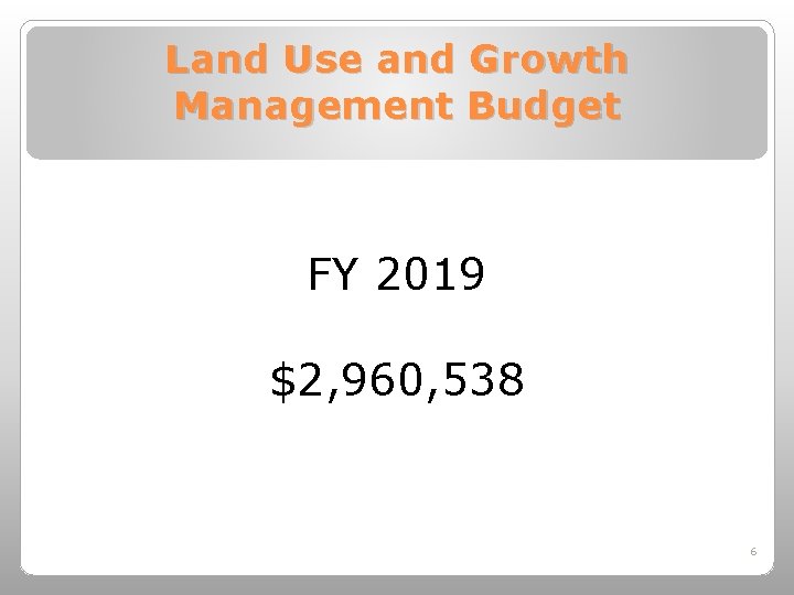 Land Use and Growth Management Budget FY 2019 $2, 960, 538 6 