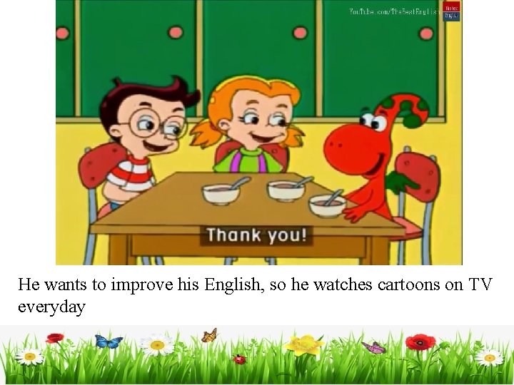 He wants to improve his English, so he watches cartoons on TV everyday 