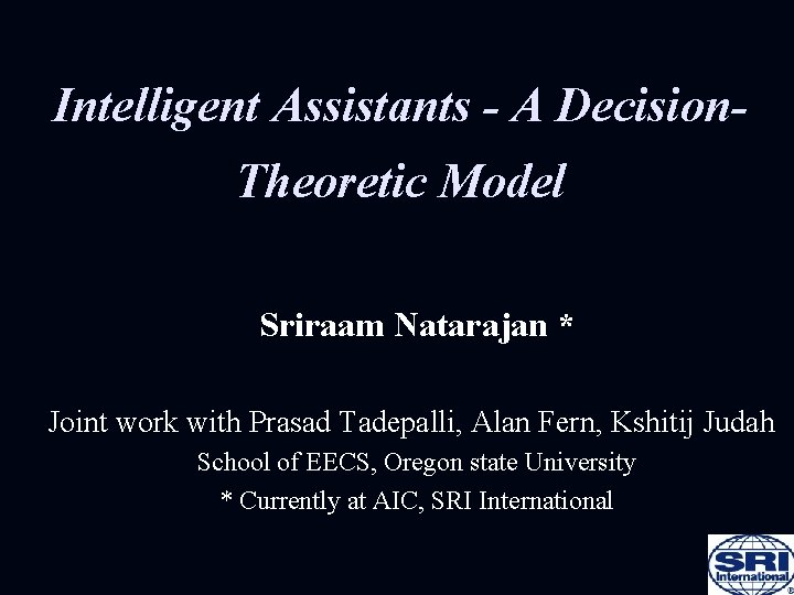 Intelligent Assistants - A Decision. Theoretic Model Sriraam Natarajan * Joint work with Prasad