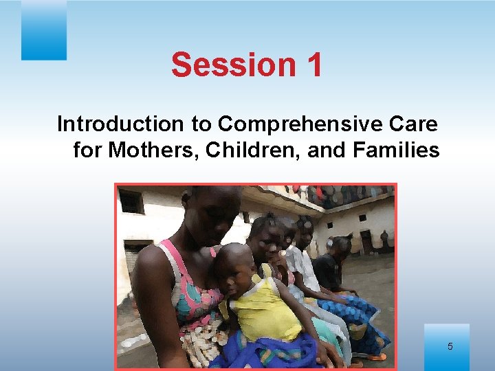 Session 1 Introduction to Comprehensive Care for Mothers, Children, and Families 5 