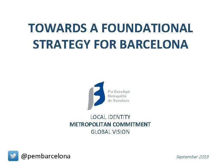 TOWARDS A FOUNDATIONAL STRATEGY FOR BARCELONA LOCAL IDENTITY METROPOLITAN COMMITMENT GLOBAL VISION @pembarcelona September