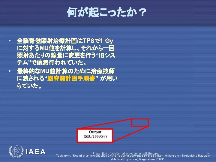 何が起こったか？ • 全脳脊髄照射治療計画はTPSで 1 Gy に対するMU値を計算し、それから一回 照射あたりの線量に変更を行う“旧シス テム”で依然行われていた。 • 最終的なMU値計算のために治療技師 に渡される“脳脊髄計画手順書” が用い らていた。 IAEA