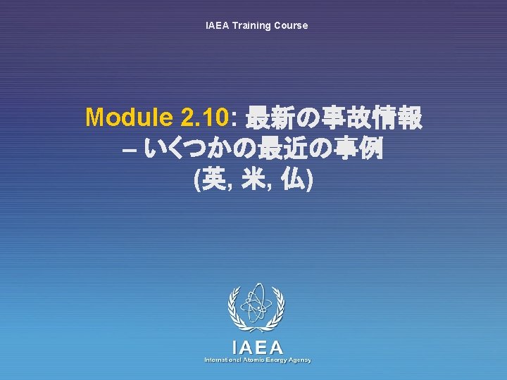 IAEA Training Course Module 2. 10: 最新の事故情報 – いくつかの最近の事例 (英, 米, 仏) IAEA International