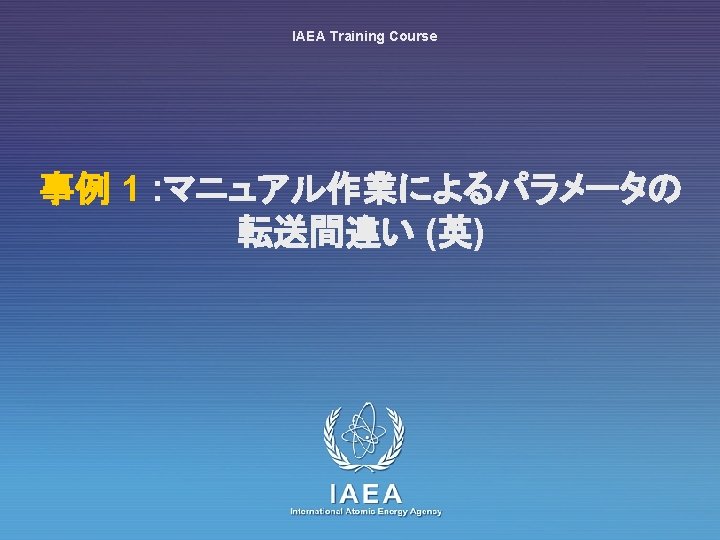 IAEA Training Course 事例 1 : マニュアル作業によるパラメータの 転送間違い (英) IAEA International Atomic Energy Agency