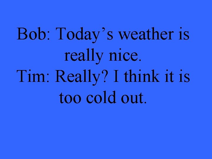 Bob: Today’s weather is really nice. Tim: Really? I think it is too cold