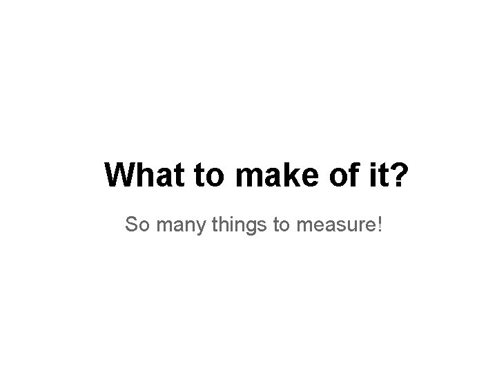 What to make of it? So many things to measure! 