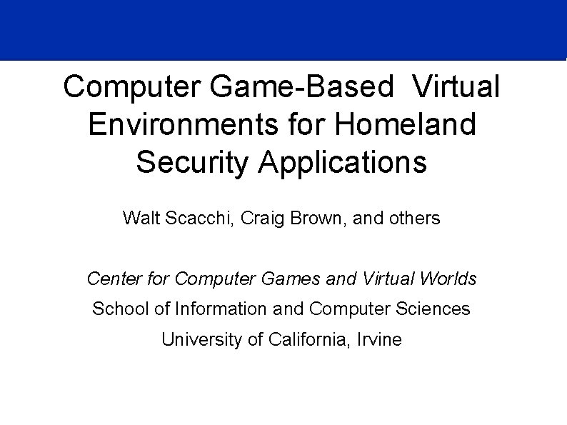 Computer Game-Based Virtual Environments for Homeland Security Applications Walt Scacchi, Craig Brown, and others