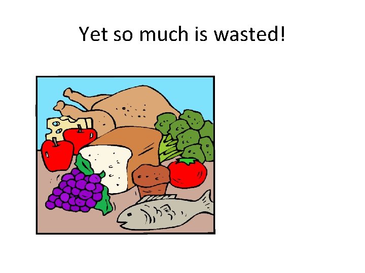 Yet so much is wasted! 