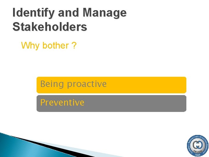 Identify and Manage Stakeholders Why bother ? Being proactive Preventive Identify and Manage Stakeholders Why bother ? Being proactive Preventive