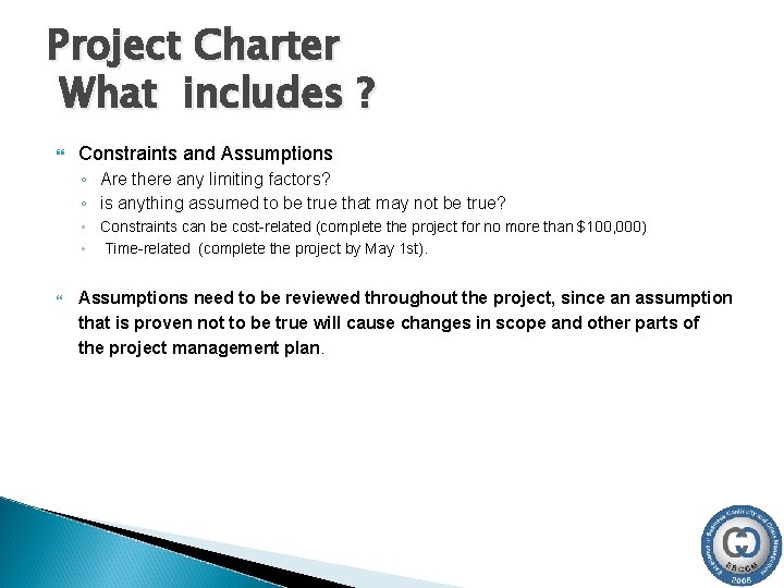 Project Charter What includes ? Constraints and Assumptions ◦ Are there any limiting factors? Project Charter What includes ? Constraints and Assumptions ◦ Are there any limiting factors?