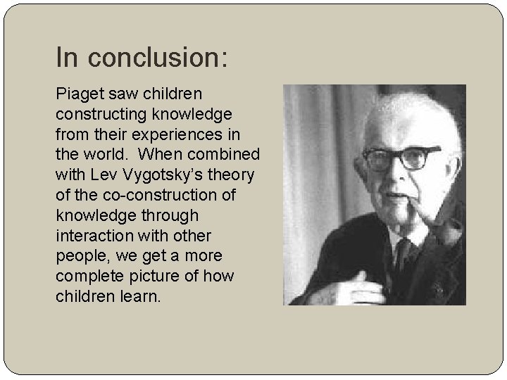 In conclusion: Piaget saw children constructing knowledge from their experiences in the world. When