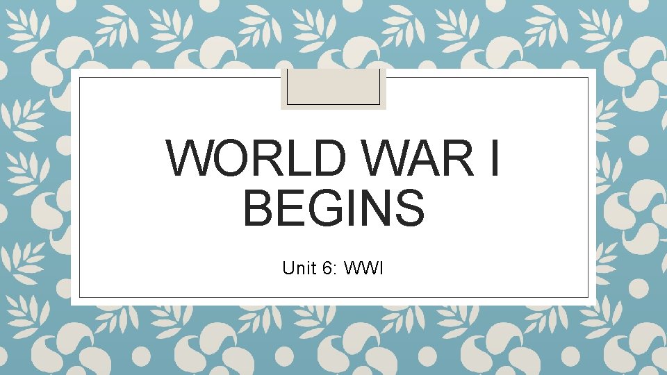 WORLD WAR I BEGINS Unit 6: WWI 