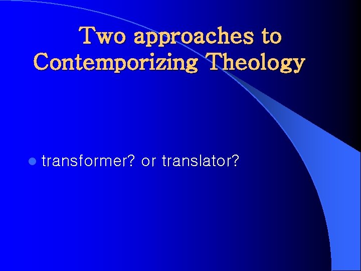 Two approaches to Contemporizing Theology l transformer? or translator? 