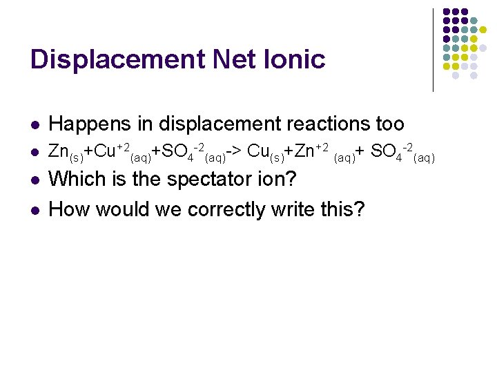 Displacement Net Ionic l Happens in displacement reactions too l Zn(s)+Cu+2(aq)+SO 4 -2(aq)-> Cu(s)+Zn+2