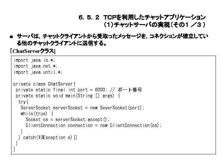 ６．５．２ ＴＣＰを利用したチャットアプリケーション （１）チャットサーバの実現（その１ ／３ ） ■ サーバは，チャットクライアントから受取ったメッセージを，コネクションが確立してい る他のチャットクライアントに送信する。 ［Chat. Serverクラス] import java. io. *;