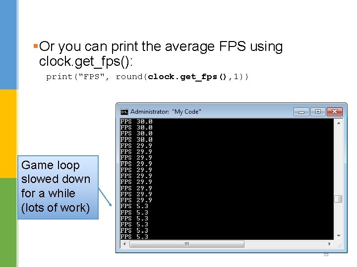 §Or you can print the average FPS using clock. get_fps(): print("FPS", round(clock. get_fps(), 1))