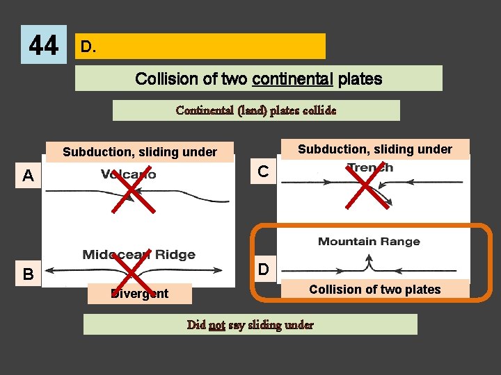 44 D. Collision of two continental plates Continental (land) plates collide Subduction, sliding under