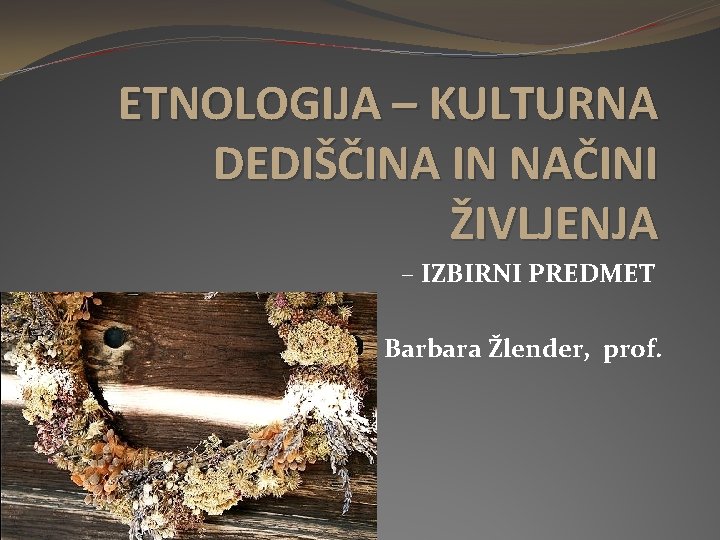 ETNOLOGIJA – KULTURNA DEDIŠČINA IN NAČINI ŽIVLJENJA – IZBIRNI PREDMET Barbara Žlender, prof. 