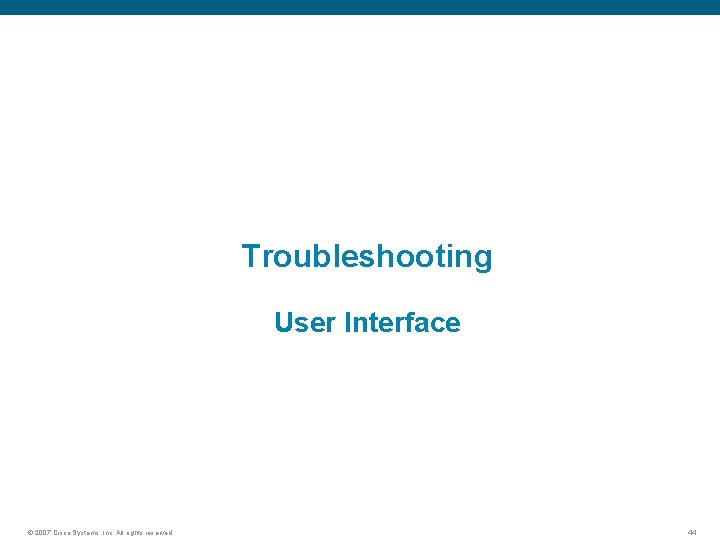 Troubleshooting User Interface © 2007 Cisco Systems, Inc. All rights reserved. 44 