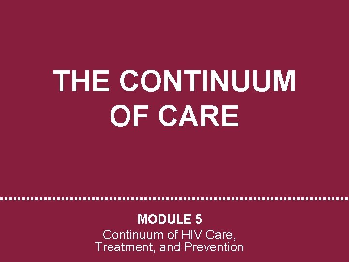 THE CONTINUUM OF CARE MODULE 5 Continuum of HIV Care, Treatment, and Prevention 