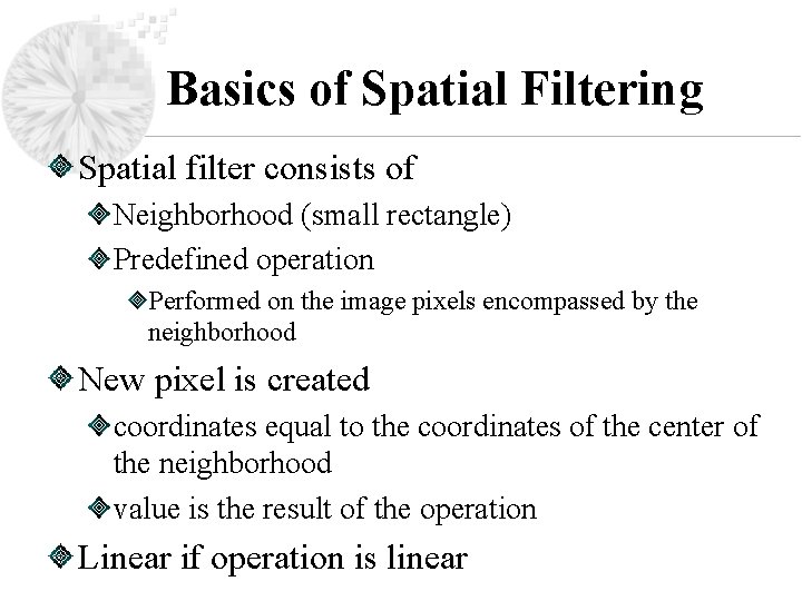 Basics of Spatial Filtering Spatial filter consists of Neighborhood (small rectangle) Predefined operation Performed