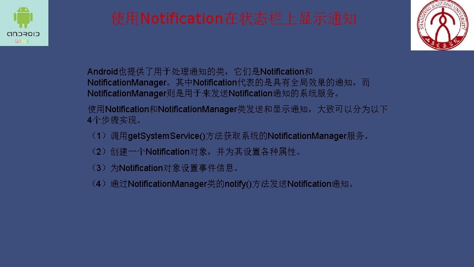 使用Notification在状态栏上显示通知 Android也提供了用于处理通知的类，它们是Notification和 Notification. Manager。其中Notification代表的是具有全局效果的通知，而 Notification. Manager则是用于来发送Notification通知的系统服务。 使用Notification和Notification. Manager类发送和显示通知，大致可以分为以下 4个步骤实现。 （1）调用get. System. Service()方法获取系统的Notification. Manager服务。 （2）创建一个Notification对象，并为其设置各种属性。