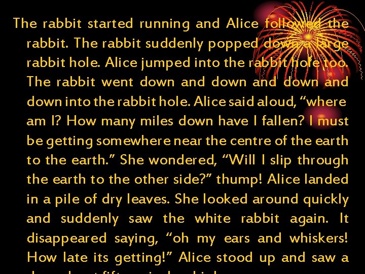 The rabbit started running and Alice followed the rabbit. The rabbit suddenly popped down