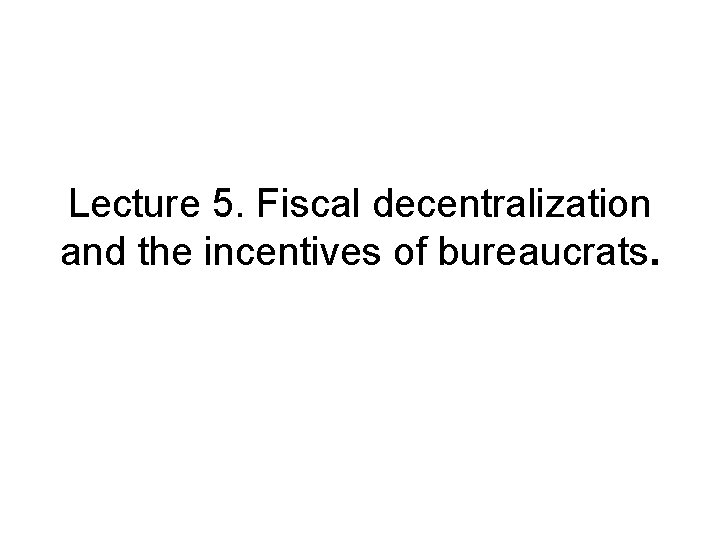 Lecture 5. Fiscal decentralization and the incentives of bureaucrats. 