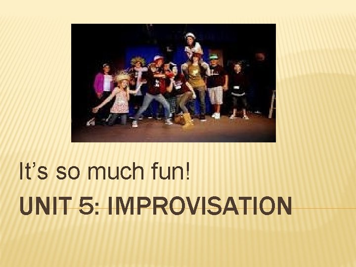 It’s so much fun! UNIT 5: IMPROVISATION 