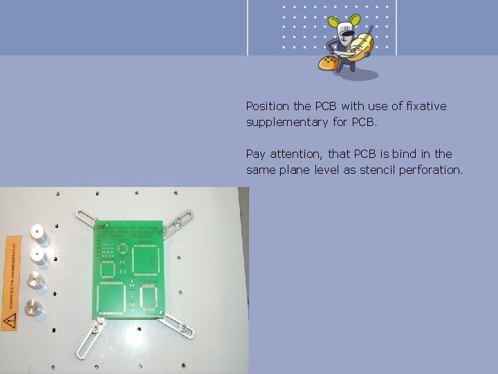 Position the PCB with use of fixative supplementary for PCB. Pay attention, that PCB