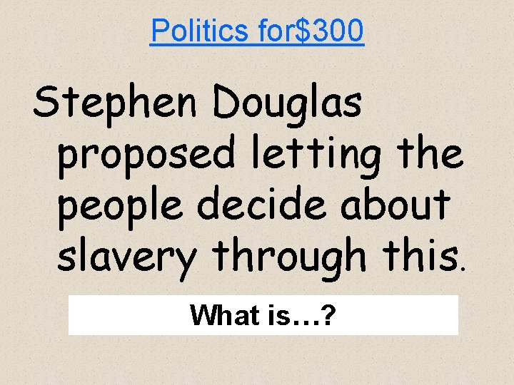 Politics for$300 Stephen Douglas proposed letting the people decide about slavery through this. What