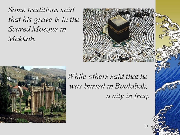 Some traditions said that his grave is in the Scared Mosque in Makkah. While