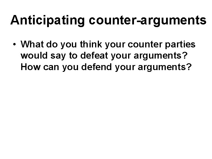 Anticipating counter-arguments • What do you think your counter parties would say to defeat