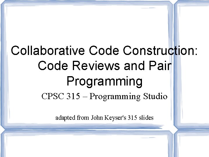 Collaborative Code Construction: Code Reviews and Pair Programming CPSC 315 – Programming Studio adapted