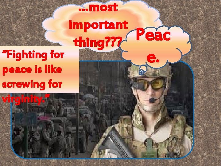 “Fighting for peace is like screwing for virginity. ” …most important thing? ? ?