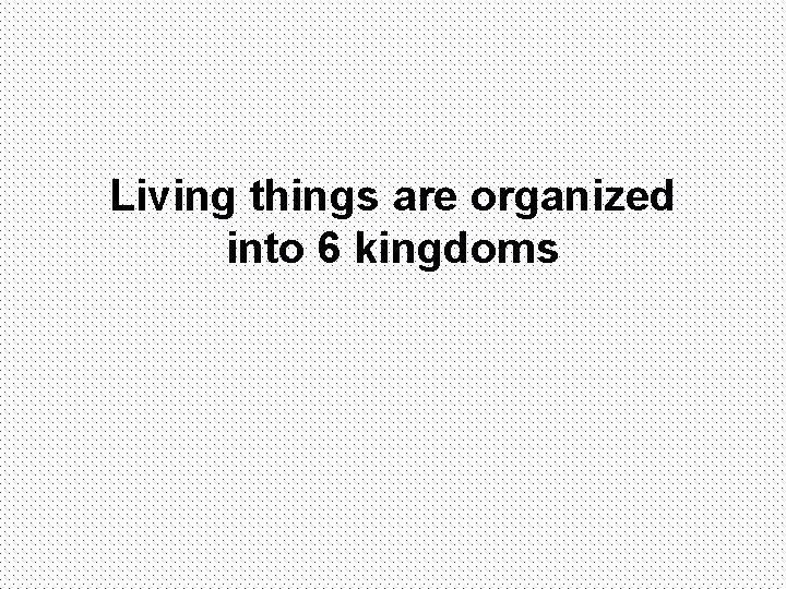 Living things are organized into 6 kingdoms 