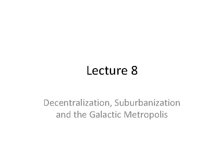 Lecture 8 Decentralization, Suburbanization and the Galactic Metropolis 