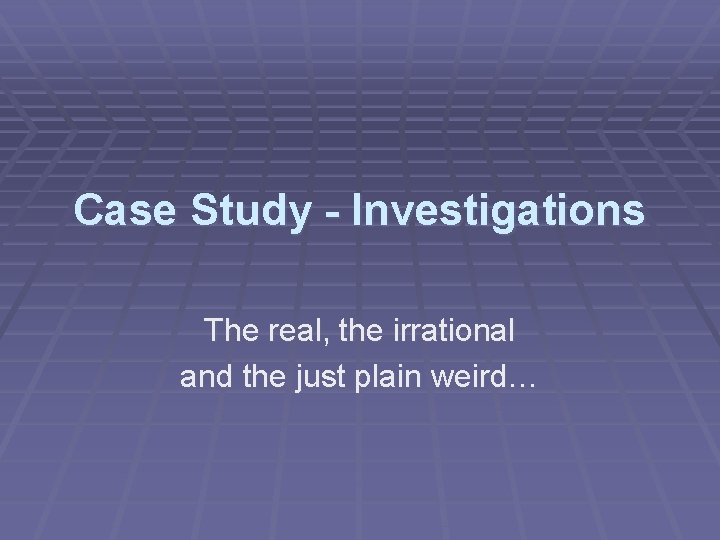 Case Study - Investigations The real, the irrational and the just plain weird… 