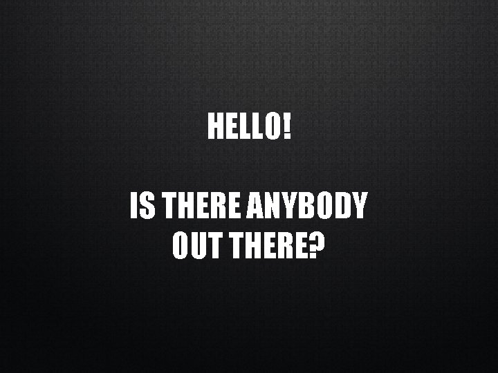 HELLO! IS THERE ANYBODY OUT THERE? 