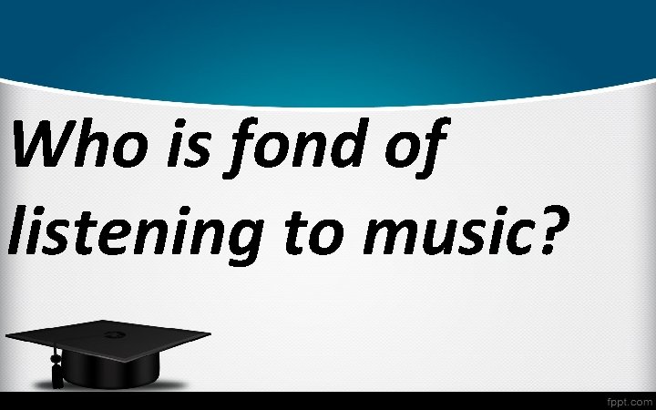 Who is fond of listening to music? 