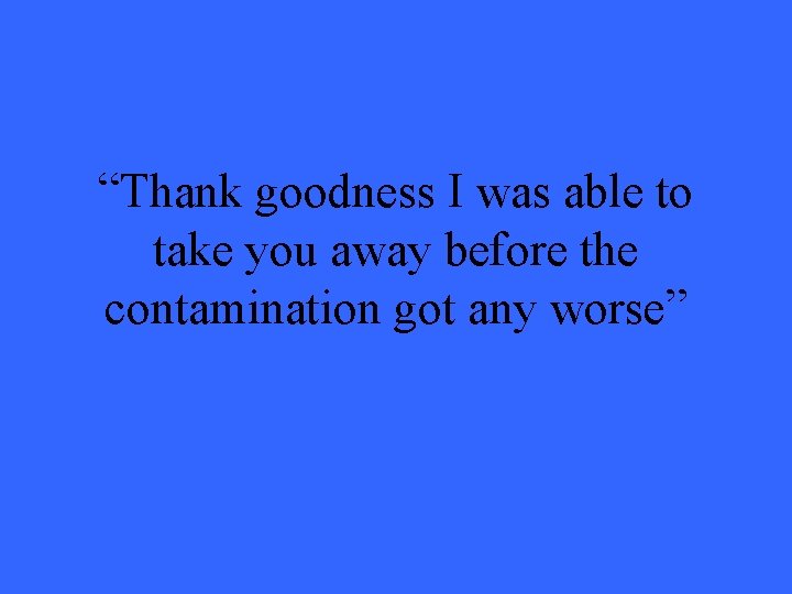 “Thank goodness I was able to take you away before the contamination got any