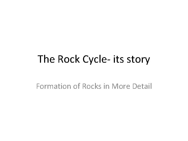 The Rock Cycle- its story Formation of Rocks in More Detail The Rock Cycle- its story Formation of Rocks in More Detail