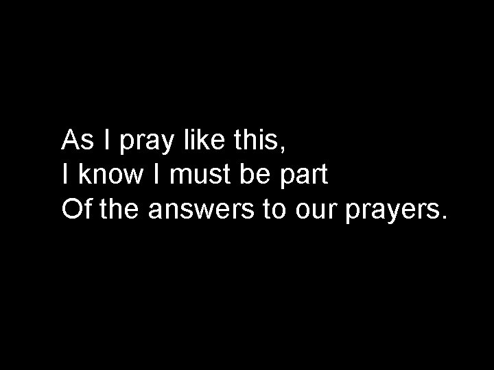 As I pray like this, I know I must be part Of the answers