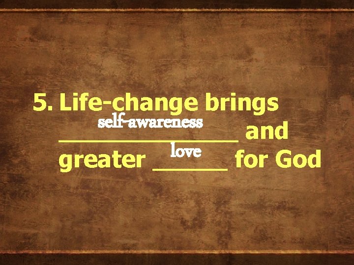 5. Life-change brings self-awareness ______ and love greater _____ for God 