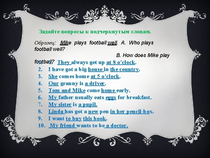 Задайте вопросы к подчеркнутым словам. Образец: Mike plays football well. A. Who plays football