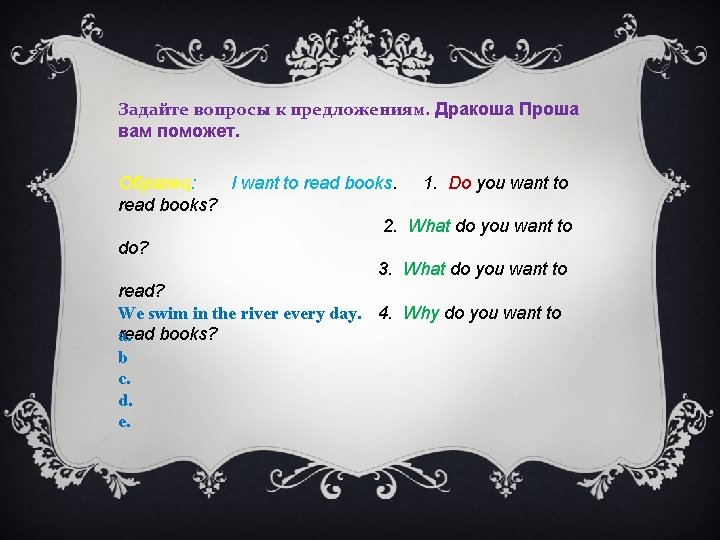Задайте вопросы к предложениям. Дракоша Проша вам поможет. Образец: I want to read books.