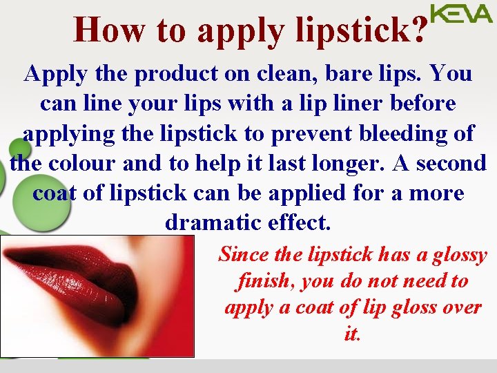 How to apply lipstick? Apply the product on clean, bare lips. You can line